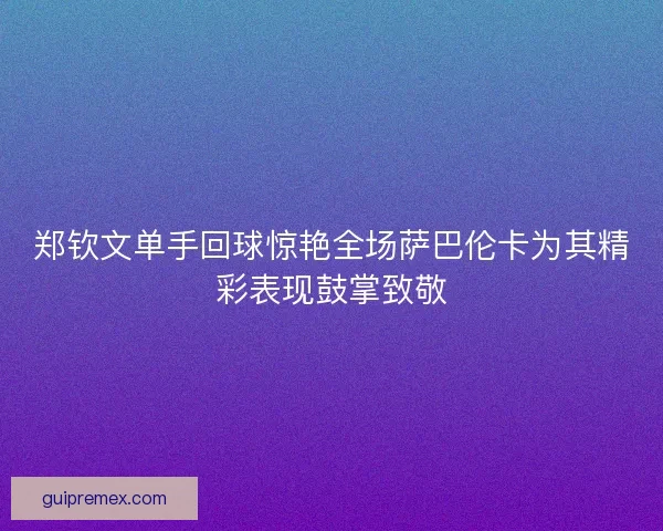 郑钦文单手回球惊艳全场萨巴伦卡为其精彩表现鼓掌致敬