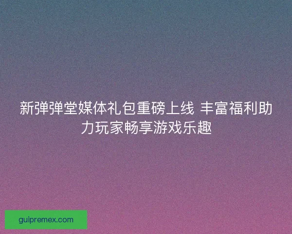 新弹弹堂媒体礼包重磅上线 丰富福利助力玩家畅享游戏乐趣