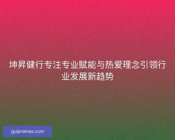 坤昇健行专注专业赋能与热爱理念引领行业发展新趋势