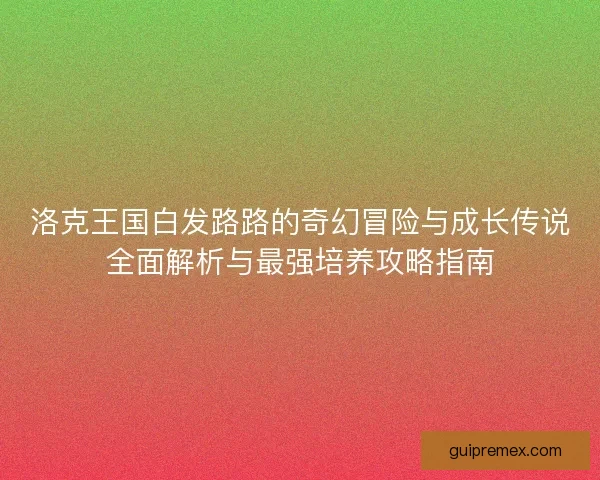 洛克王国白发路路的奇幻冒险与成长传说全面解析与最强培养攻略指南