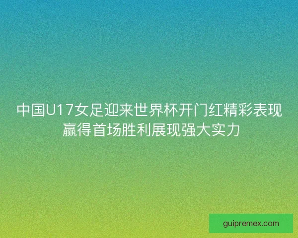 中国U17女足迎来世界杯开门红精彩表现 赢得首场胜利展现强大实力