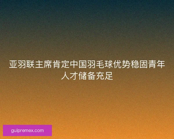 亚羽联主席肯定中国羽毛球优势稳固青年人才储备充足