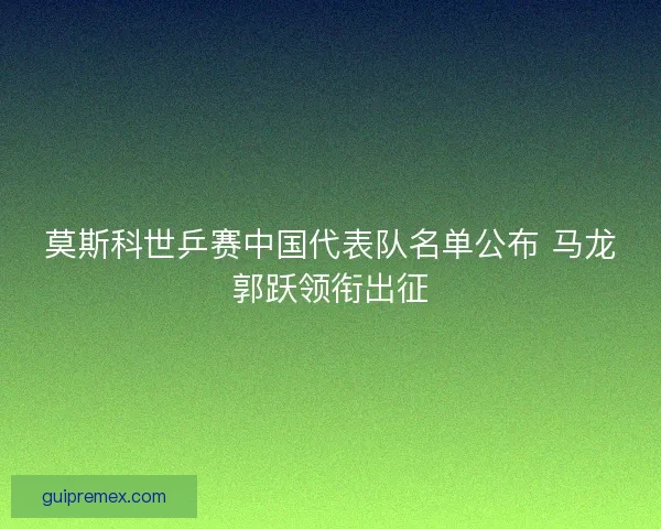 莫斯科世乒赛中国代表队名单公布 马龙郭跃领衔出征