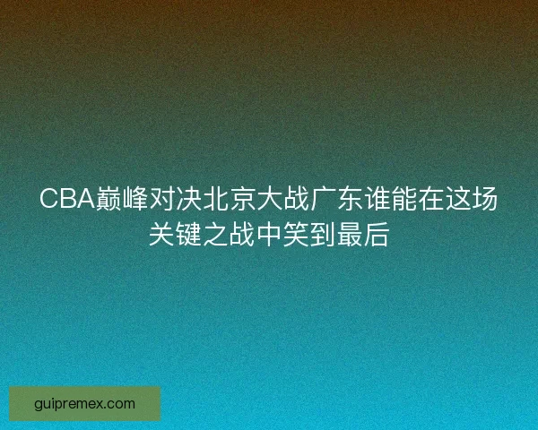 CBA巅峰对决北京大战广东谁能在这场关键之战中笑到最后