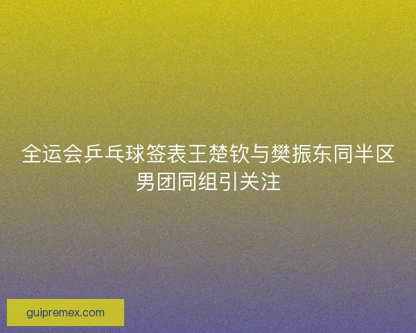 全运会乒乓球签表王楚钦与樊振东同半区男团同组引关注