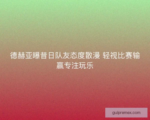 德赫亚曝昔日队友态度散漫 轻视比赛输赢专注玩乐