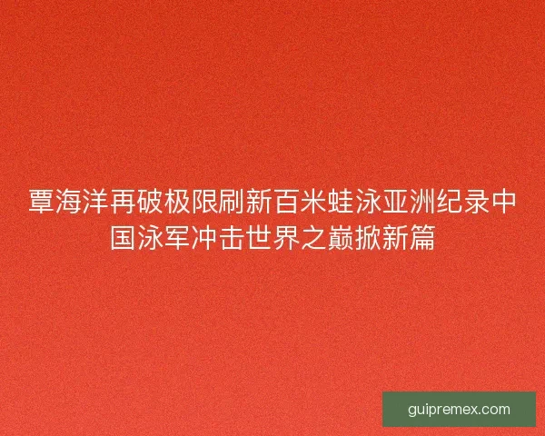 覃海洋再破极限刷新百米蛙泳亚洲纪录中国泳军冲击世界之巅掀新篇