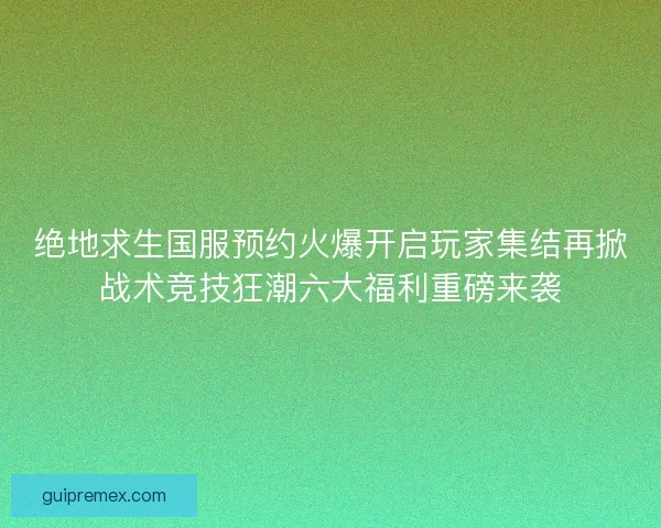 绝地求生国服预约火爆开启玩家集结再掀战术竞技狂潮六大福利重磅来袭