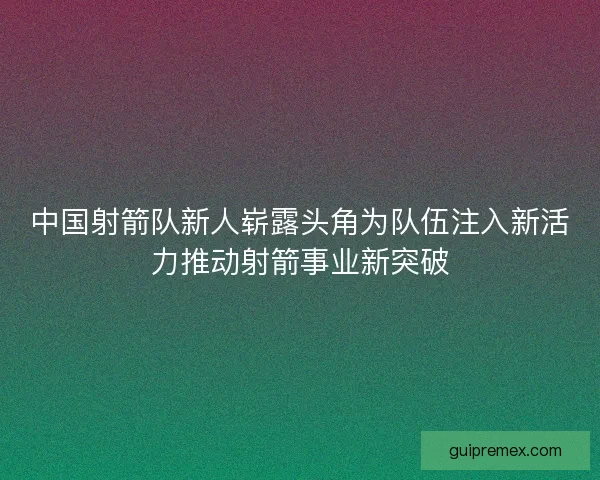 中国射箭队新人崭露头角为队伍注入新活力推动射箭事业新突破