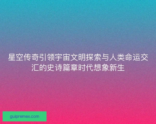 星空传奇引领宇宙文明探索与人类命运交汇的史诗篇章时代想象新生