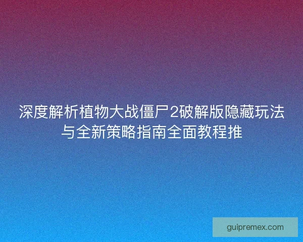 深度解析植物大战僵尸2破解版隐藏玩法与全新策略指南全面教程推
