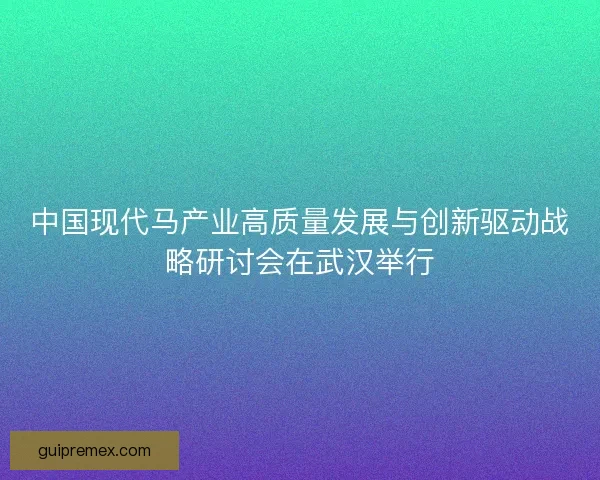 中国现代马产业高质量发展与创新驱动战略研讨会在武汉举行
