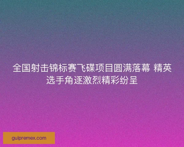 全国射击锦标赛飞碟项目圆满落幕 精英选手角逐激烈精彩纷呈