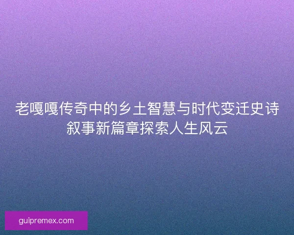 老嘎嘎传奇中的乡土智慧与时代变迁史诗叙事新篇章探索人生风云