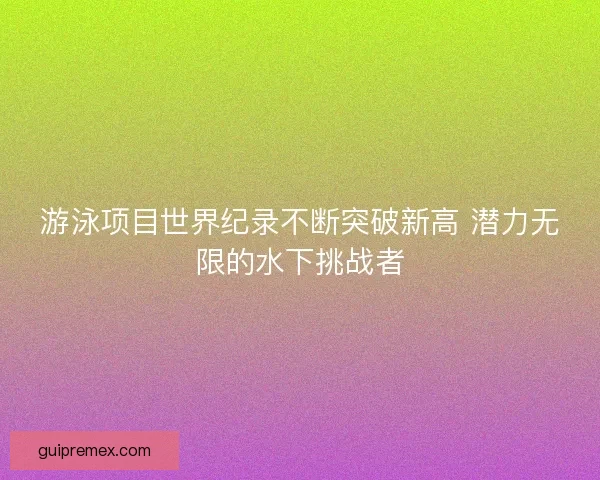 游泳项目世界纪录不断突破新高 潜力无限的水下挑战者
