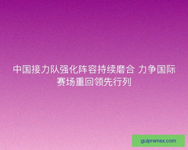 中国接力队强化阵容持续磨合 力争国际赛场重回领先行列